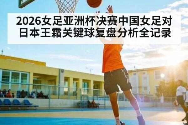 2026女足亚洲杯决赛中国女足对日本王霜关键球复盘分析全记录